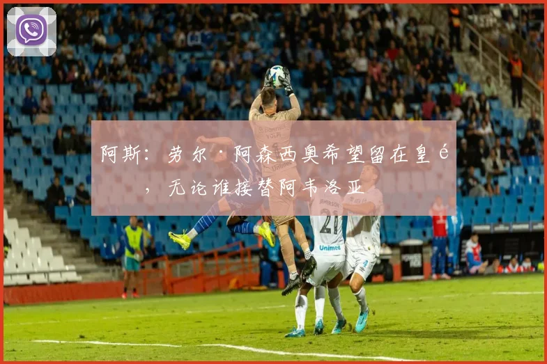 阿斯：劳尔·阿森西奥希望留在皇马，无论谁接替阿韦洛亚