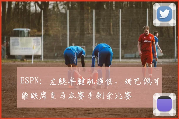 ESPN：左腿半腱肌损伤，姆巴佩可能缺席皇马本赛季剩余比赛
